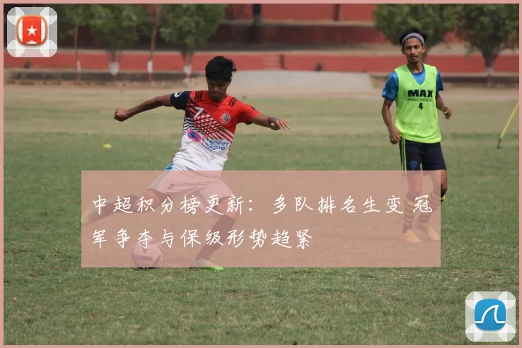 中超积分榜更新：多队排名生变 冠军争夺与保级形势趋紧