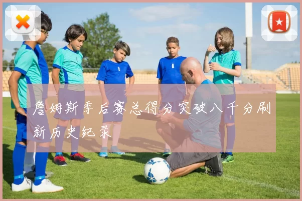 詹姆斯季后赛总得分突破八千分刷新历史纪录