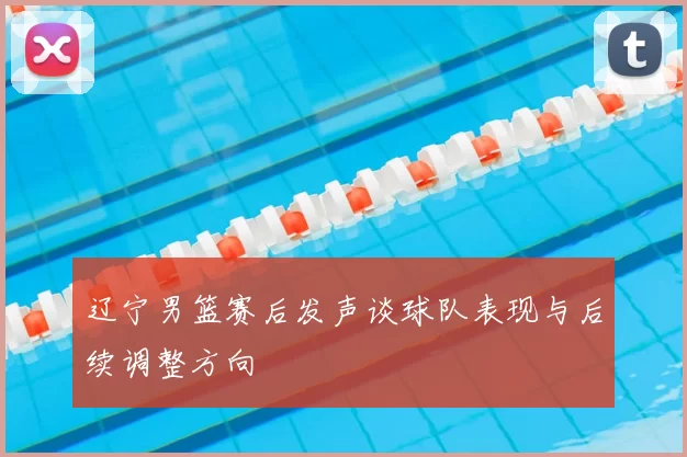 辽宁男篮赛后发声谈球队表现与后续调整方向