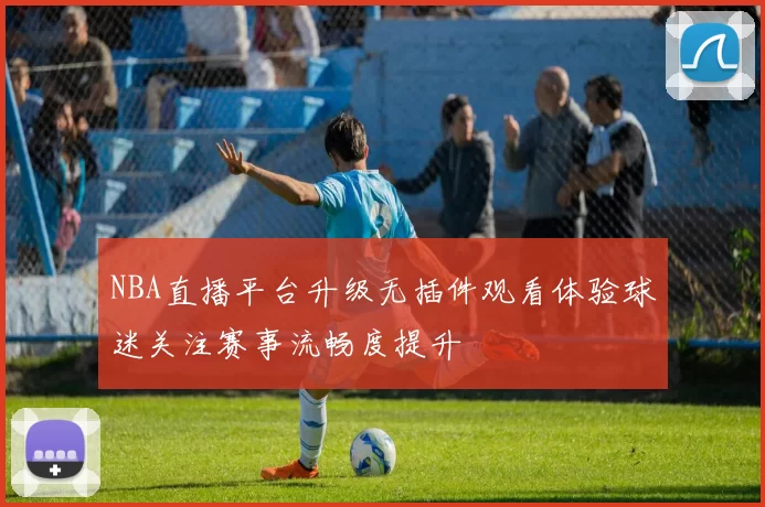 NBA直播平台升级无插件观看体验球迷关注赛事流畅度提升