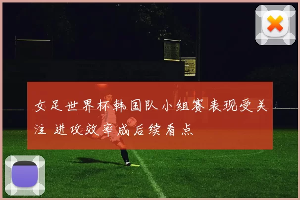 女足世界杯韩国队小组赛表现受关注 进攻效率成后续看点