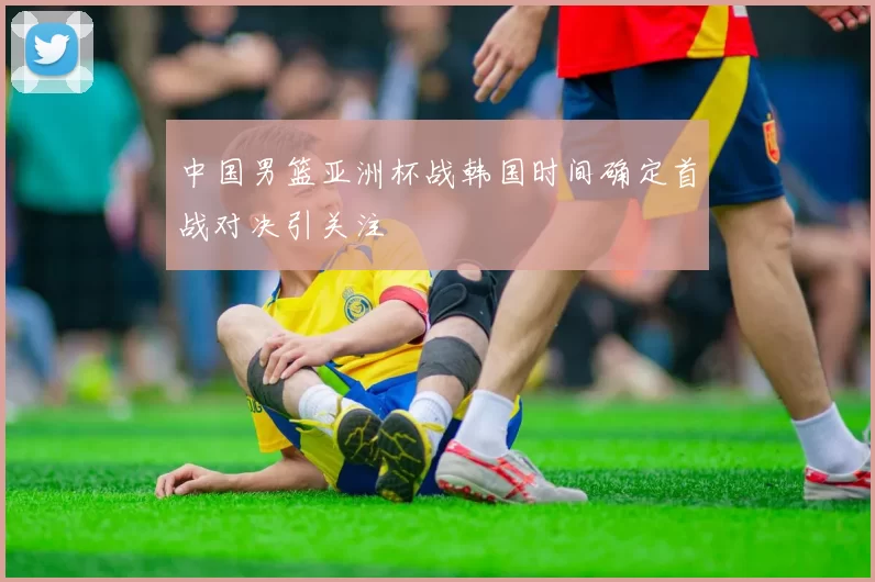中国男篮亚洲杯战韩国时间确定首战对决引关注