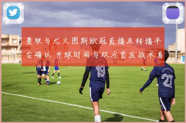 曼联与尤文图斯欧冠直播及转播平台确认 开球时间与双方首发战术看点