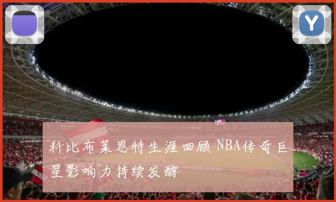 科比布莱恩特生涯回顾 NBA传奇巨星影响力持续发酵