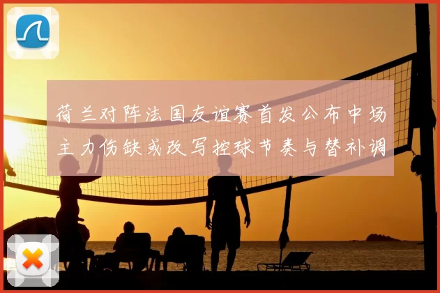 荷兰对阵法国友谊赛首发公布中场主力伤缺或改写控球节奏与替补调整