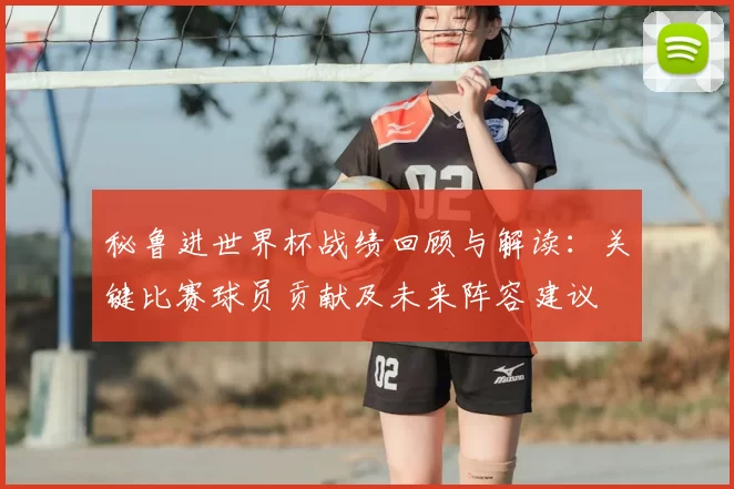 秘鲁进世界杯战绩回顾与解读：关键比赛球员贡献及未来阵容建议