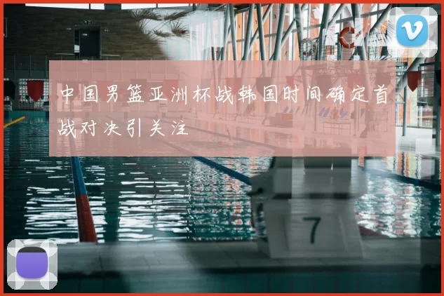 中国男篮亚洲杯战韩国时间确定首战对决引关注