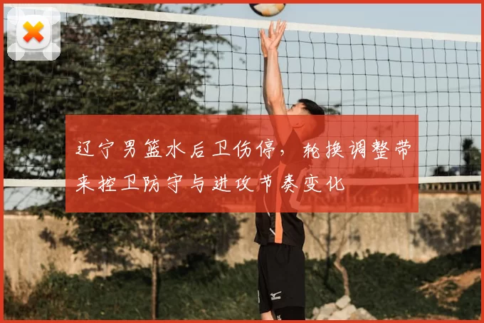 辽宁男篮水后卫伤停，轮换调整带来控卫防守与进攻节奏变化