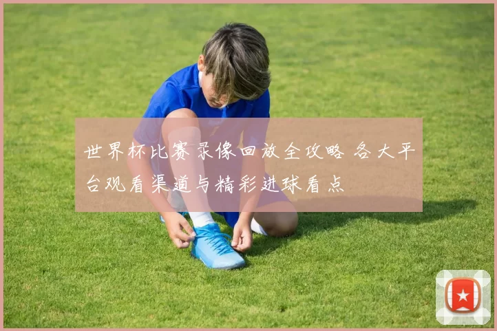 世界杯比赛录像回放全攻略 各大平台观看渠道与精彩进球看点