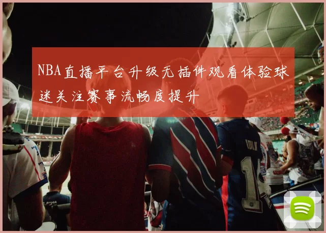 NBA直播平台升级无插件观看体验球迷关注赛事流畅度提升