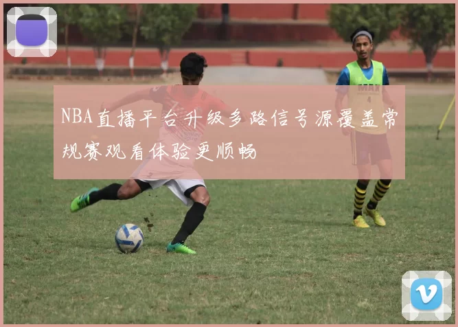 NBA直播平台升级多路信号源覆盖常规赛观看体验更顺畅