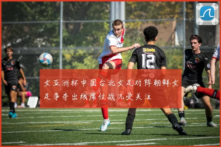 女亚洲杯中国台北女足对阵朝鲜女足争夺出线席位战况受关注