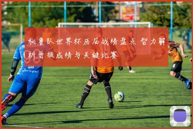 秘鲁队世界杯历届战绩盘点 智力解析晋级成绩与关键比赛