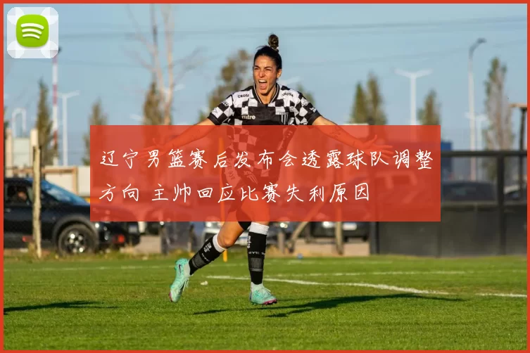 辽宁男篮赛后发布会透露球队调整方向 主帅回应比赛失利原因