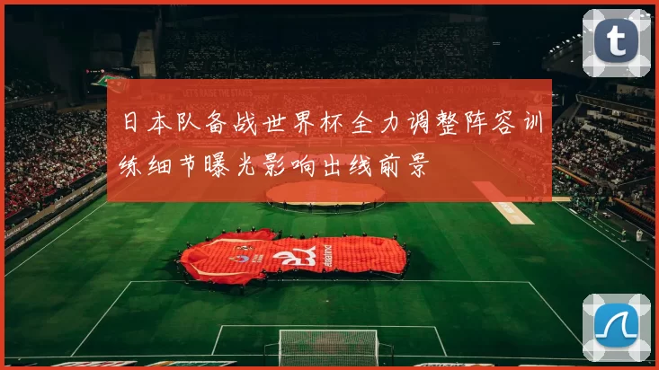 日本队备战世界杯全力调整阵容训练细节曝光影响出线前景