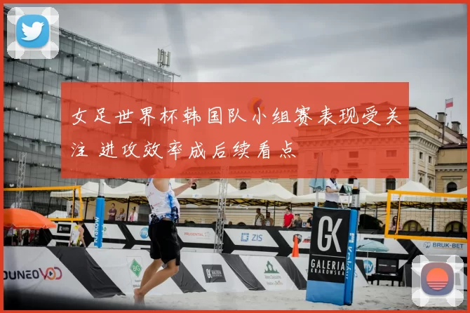 女足世界杯韩国队小组赛表现受关注 进攻效率成后续看点