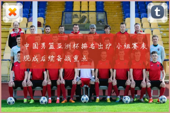 中国男篮亚洲杯排名出炉 小组赛表现成后续备战重点