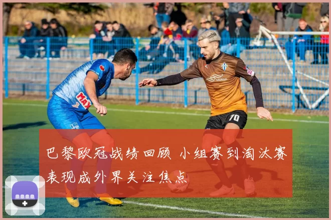 巴黎欧冠战绩回顾 小组赛到淘汰赛表现成外界关注焦点