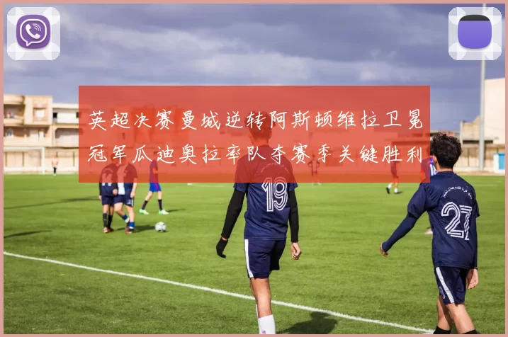英超决赛曼城逆转阿斯顿维拉卫冕冠军瓜迪奥拉率队夺赛季关键胜利