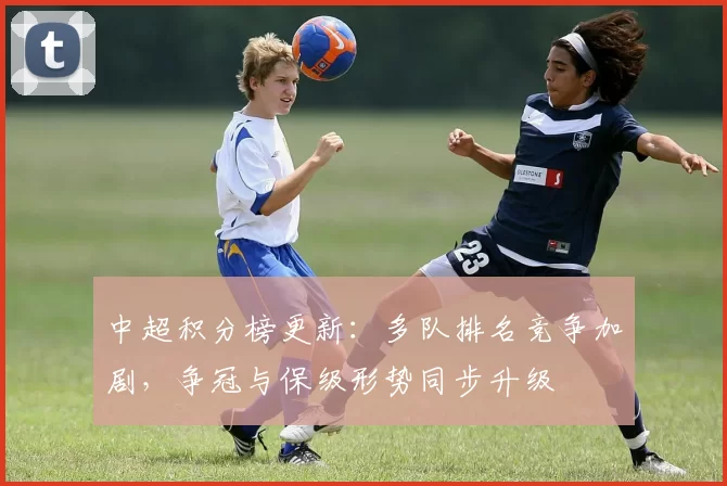 中超积分榜更新：多队排名竞争加剧，争冠与保级形势同步升级