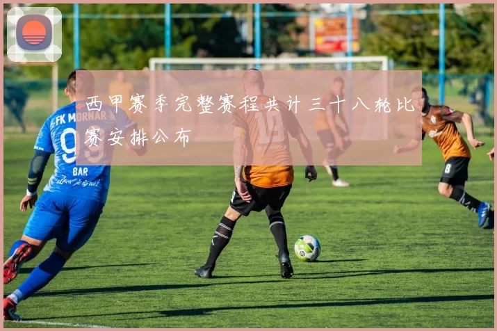 西甲赛季完整赛程共计三十八轮比赛安排公布