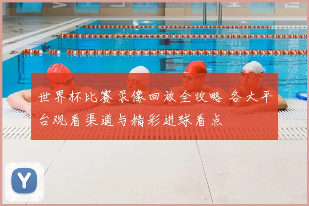 世界杯比赛录像回放全攻略 各大平台观看渠道与精彩进球看点