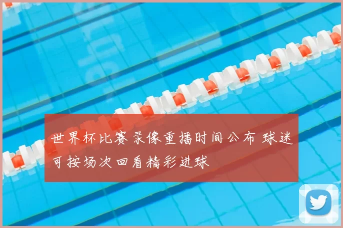 世界杯比赛录像重播时间公布 球迷可按场次回看精彩进球