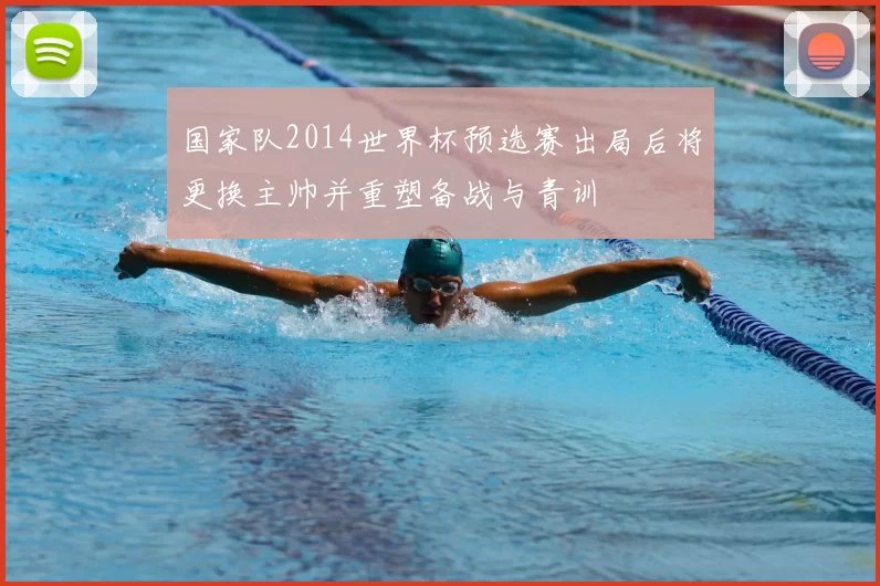 国家队2014世界杯预选赛出局后将更换主帅并重塑备战与青训