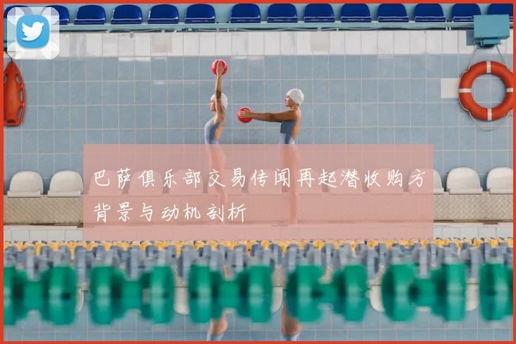 巴萨俱乐部交易传闻再起潜收购方背景与动机剖析