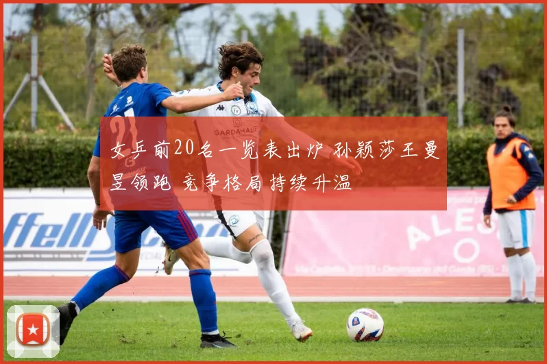 女乒前20名一览表出炉 孙颖莎王曼昱领跑 竞争格局持续升温