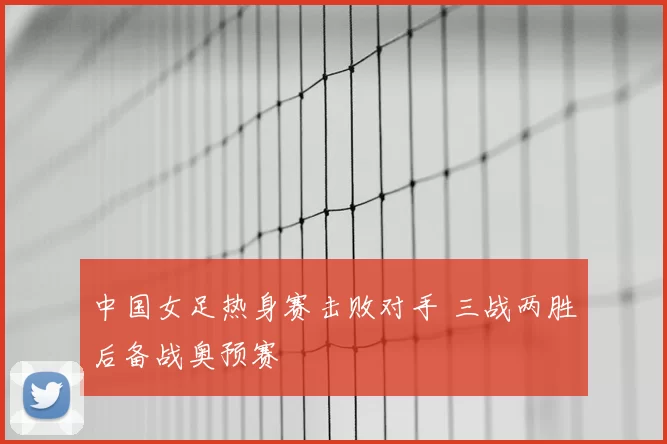 中国女足热身赛击败对手 三战两胜后备战奥预赛