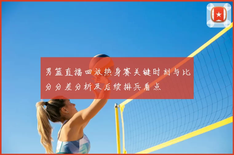 男篮直播回放热身赛关键时刻与比分分差分析及后续排兵看点