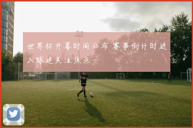 世界杯开幕时间公布 赛事倒计时进入球迷关注焦点