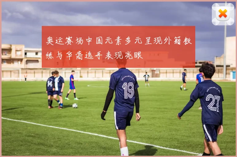 奥运赛场中国元素多元呈现外籍教练与华裔选手表现亮眼