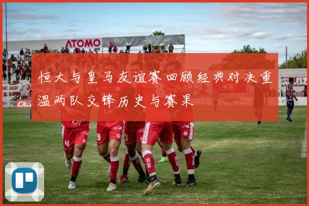 恒大与皇马友谊赛回顾经典对决重温两队交锋历史与赛果