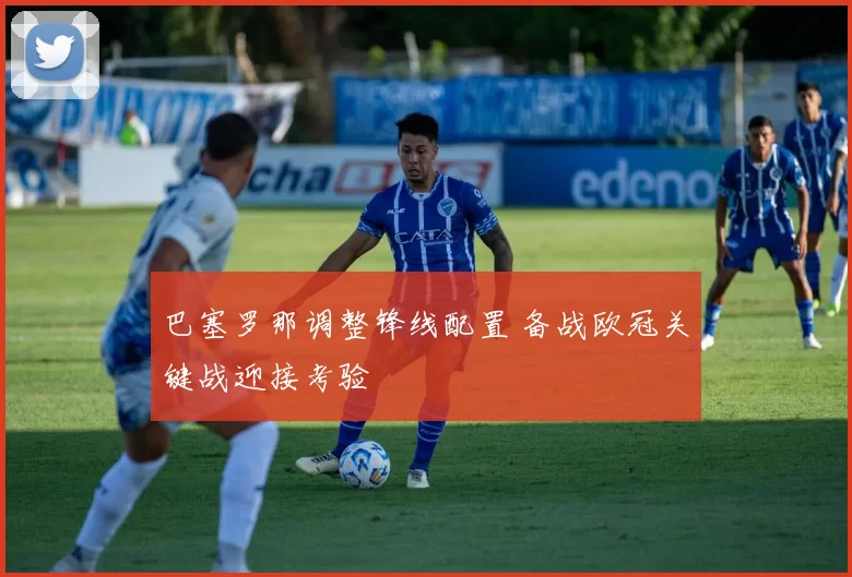 巴塞罗那调整锋线配置 备战欧冠关键战迎接考验