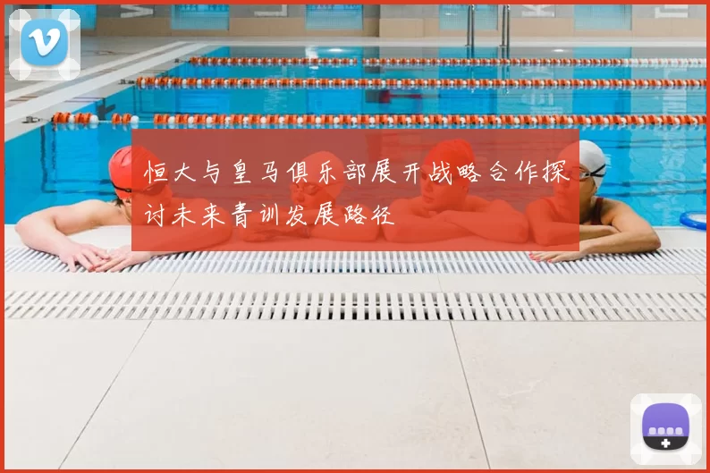 恒大与皇马俱乐部展开战略合作探讨未来青训发展路径