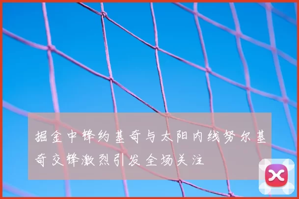 掘金中锋约基奇与太阳内线努尔基奇交锋激烈引发全场关注