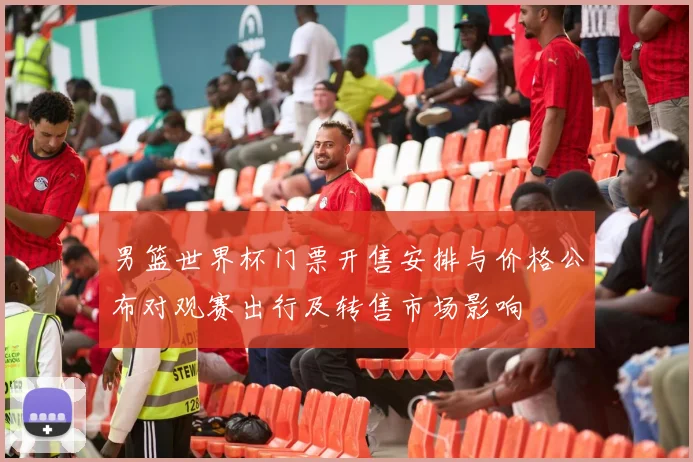 男篮世界杯门票开售安排与价格公布对观赛出行及转售市场影响