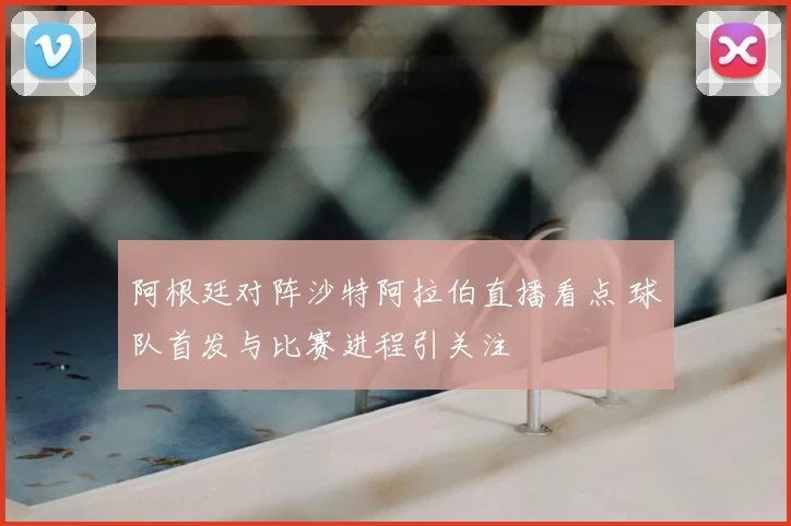 阿根廷对阵沙特阿拉伯直播看点 球队首发与比赛进程引关注