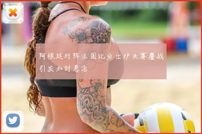 阿根廷对阵法国比分出炉决赛鏖战引发加时悬念