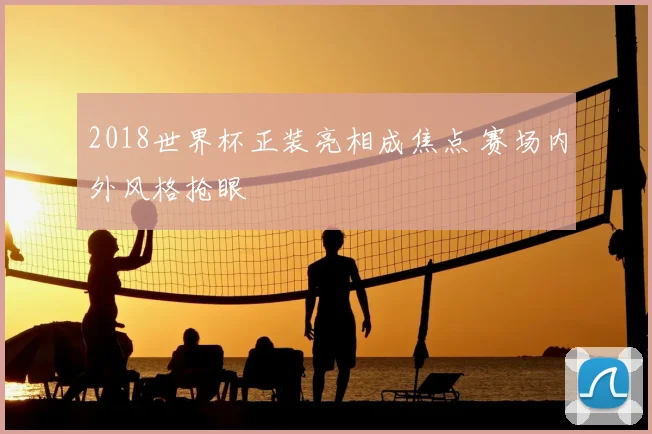 2018世界杯正装亮相成焦点 赛场内外风格抢眼