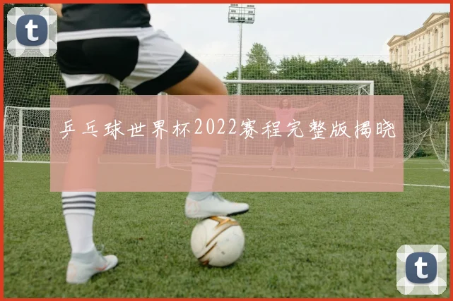 乒乓球世界杯2022赛程完整版揭晓