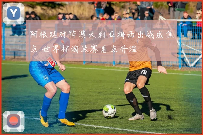 阿根廷对阵澳大利亚梅西出战成焦点 世界杯淘汰赛看点升温