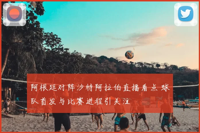 阿根廷对阵沙特阿拉伯直播看点 球队首发与比赛进程引关注