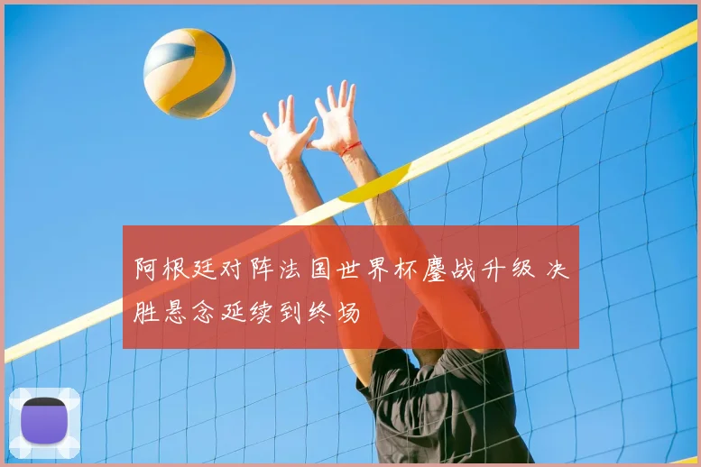 阿根廷对阵法国世界杯鏖战升级 决胜悬念延续到终场