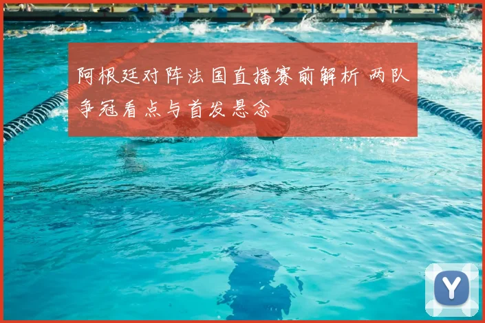阿根廷对阵法国直播赛前解析 两队争冠看点与首发悬念