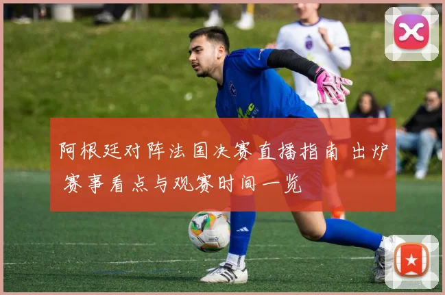 阿根廷对阵法国决赛直播指南 出炉 赛事看点与观赛时间一览