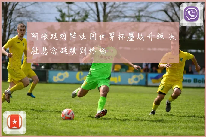 阿根廷对阵法国世界杯鏖战升级 决胜悬念延续到终场