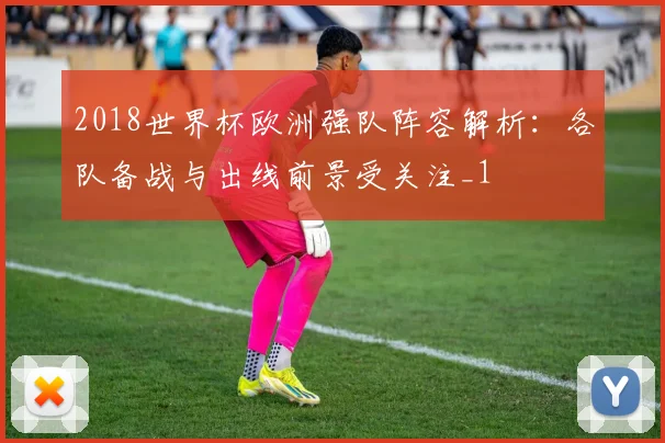 2018世界杯欧洲强队阵容解析:各队备战与出线前景受关注_1